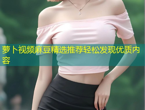 萝卜视频麻豆精选推荐轻松发现优质内容