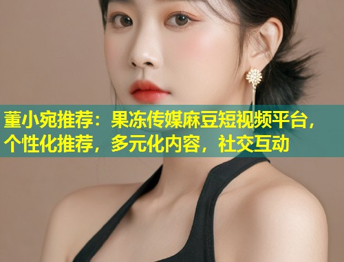 董小宛推荐：果冻传媒麻豆短视频平台，个性化推荐，多元化内容，社交互动