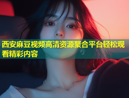 西安麻豆视频高清资源聚合平台轻松观看精彩内容