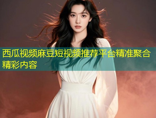 西瓜视频麻豆短视频推荐平台精准聚合精彩内容