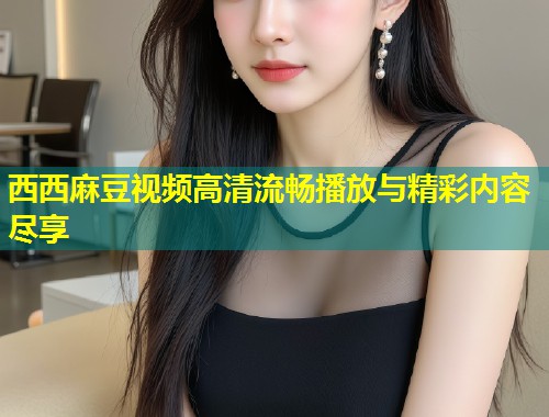 西西麻豆视频高清流畅播放与精彩内容尽享