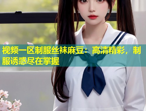 视频一区制服丝袜麻豆：高清精彩，制服诱惑尽在掌握