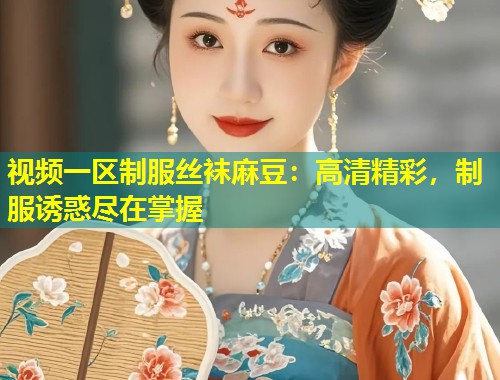 视频一区制服丝袜麻豆：高清精彩，制服诱惑尽在掌握
