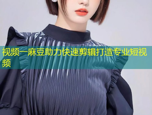 视频一麻豆助力快速剪辑打造专业短视频