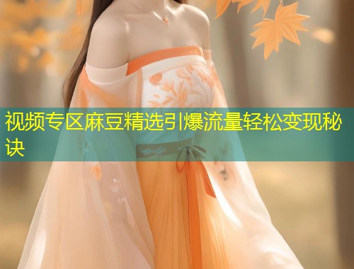 视频专区麻豆精选引爆流量轻松变现秘诀