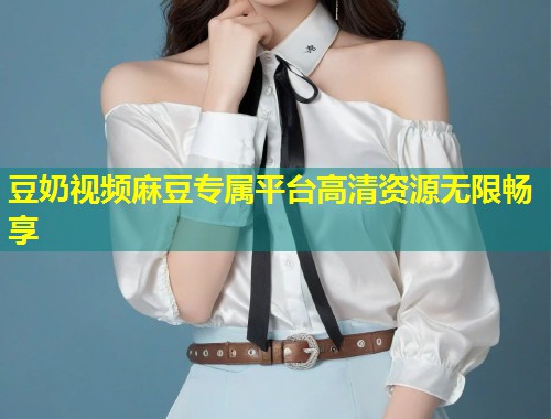 豆奶视频麻豆专属平台高清资源无限畅享