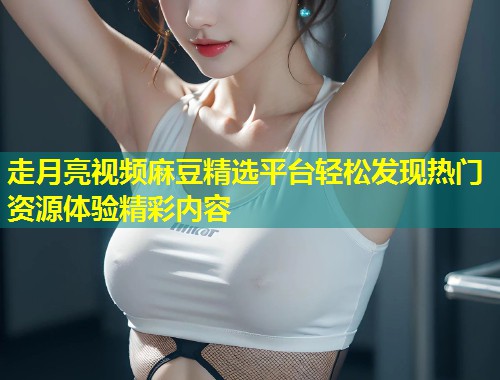 走月亮视频麻豆精选平台轻松发现热门资源体验精彩内容
