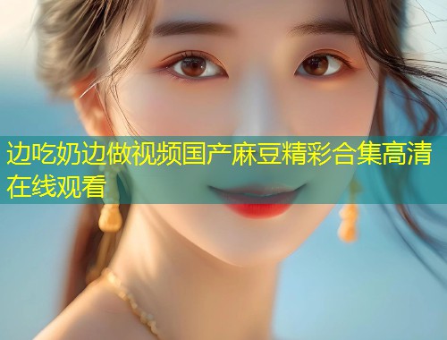 边吃奶边做视频国产麻豆精彩合集高清在线观看