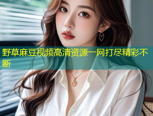 野草麻豆视频高清资源一网打尽精彩不断