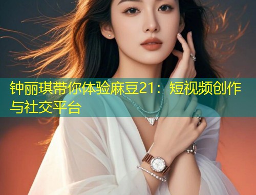 钟丽琪带你体验麻豆21：短视频创作与社交平台