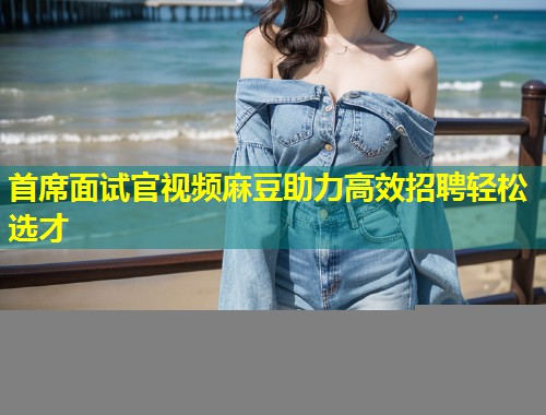 首席面试官视频麻豆助力高效招聘轻松选才