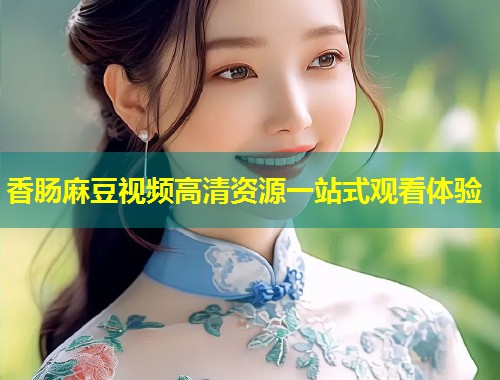 香肠麻豆视频高清资源一站式观看体验