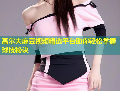 高尔夫麻豆视频精选平台助你轻松掌握球技秘诀