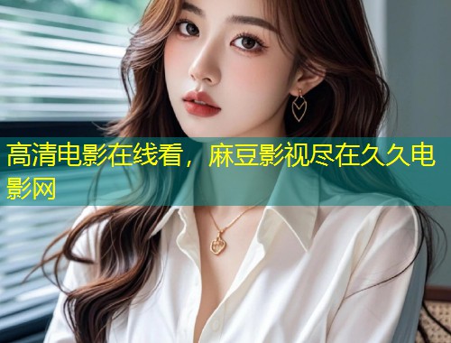 高清电影在线看，麻豆影视尽在久久电影网