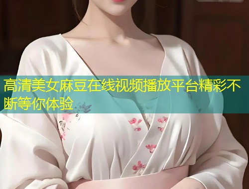 高清美女麻豆在线视频播放平台精彩不断等你体验