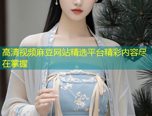 高清视频麻豆网站精选平台精彩内容尽在掌握