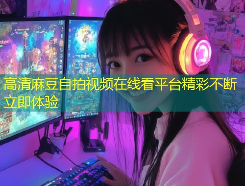 高清麻豆自拍视频在线看平台精彩不断立即体验