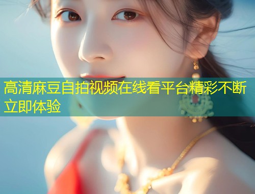 高清麻豆自拍视频在线看平台精彩不断立即体验
