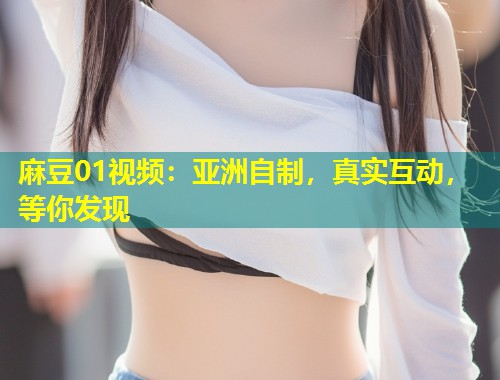 麻豆01视频：亚洲自制，真实互动，等你发现