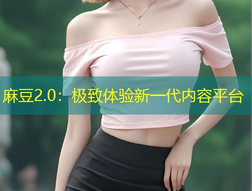麻豆2.0：极致体验新一代内容平台