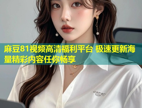 麻豆81视频高清福利平台 极速更新海量精彩内容任你畅享