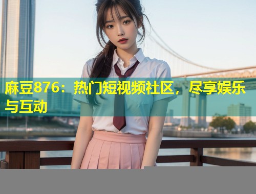 麻豆876:热门短视频社区,尽享娱乐与互动 麻豆876:热门短视频社区,尽享娱乐与互动