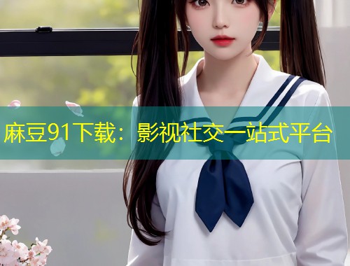 麻豆91下载：影视社交一站式平台