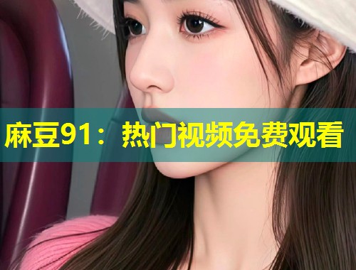 麻豆91:热门视频免费观看 麻豆91:热门视频免费观看