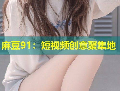 麻豆91:短视频创意聚集地 麻豆91:短视频创意聚集地