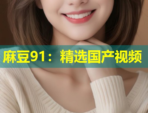 麻豆91:精选国产视频 麻豆91:精选国产视频
