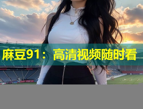 麻豆91：高清视频随时看