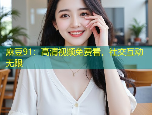 麻豆91:高清视频免费看,社交互动无限 麻豆91:高清视频免费看,社交互动无限