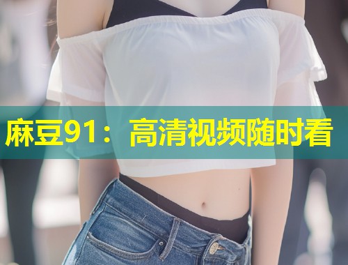 麻豆91:高清视频随时看 麻豆91:高清视频随时看
