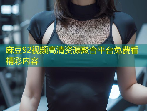 麻豆92视频高清资源聚合平台免费看精彩内容 麻豆92视频高清资源聚合平台免费看精彩内容