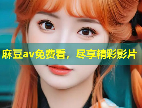麻豆av免费看,尽享精彩影片 麻豆av免费看,尽享精彩影片