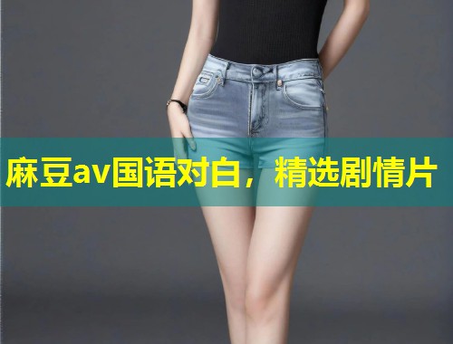 麻豆av国语对白,精选剧情片 麻豆av国语对白,精选剧情片