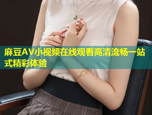 麻豆AV小视频在线观看高清流畅一站式精彩体验 麻豆AV小视频在线观看高清流畅一站式精彩体验