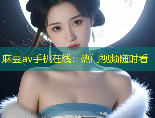 麻豆av手机在线:热门视频随时看 麻豆av手机在线:热门视频随时看