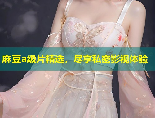 麻豆a级片精选,尽享私密影视体验 麻豆a级片精选,尽享私密影视体验