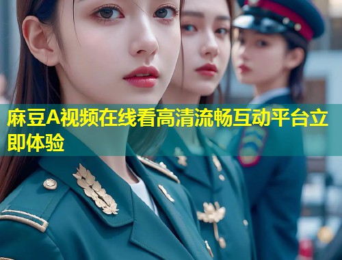 麻豆A视频在线看高清流畅互动平台立即体验