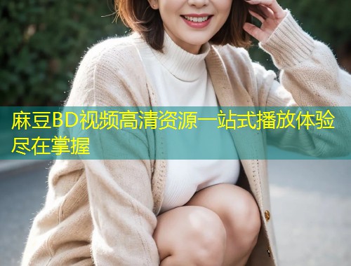 麻豆BD视频高清资源一站式播放体验尽在掌握 麻豆BD视频高清资源一站式播放体验尽在掌握