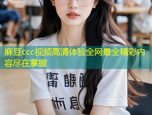 麻豆ccc视频高清体验全网最全精彩内容尽在掌握 麻豆ccc视频高清体验全网最全精彩内容尽在掌握