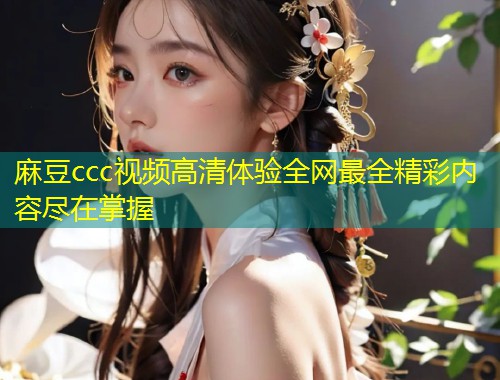 麻豆ccc视频高清体验全网最全精彩内容尽在掌握