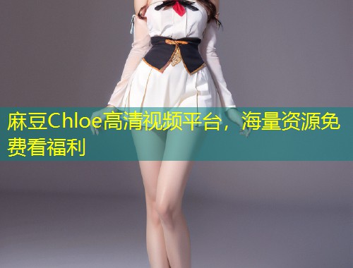 麻豆Chloe高清视频平台,海量资源免费看福利 麻豆Chloe高清视频平台,海量资源免费看福利