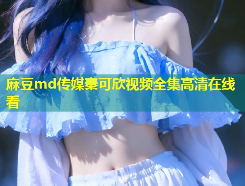麻豆md传媒秦可欣视频全集高清在线看