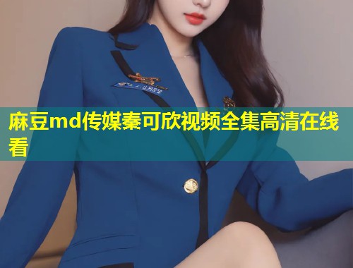 麻豆md传媒秦可欣视频全集高清在线看 麻豆md传媒秦可欣视频全集高清在线看