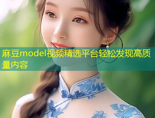 麻豆model视频精选平台轻松发现高质量内容 麻豆model视频精选平台轻松发现高质量内容