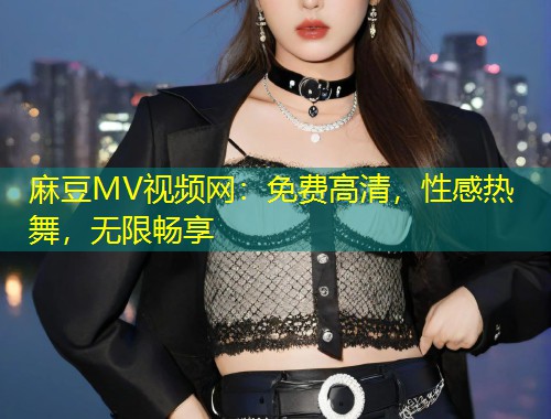麻豆MV视频网:免费高清,性感热舞,无限畅享 麻豆MV视频网:免费高清,性感热舞,无限畅享