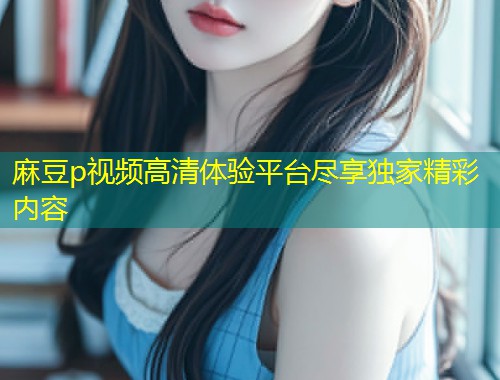 麻豆p视频高清体验平台尽享独家精彩内容 麻豆p视频高清体验平台尽享独家精彩内容