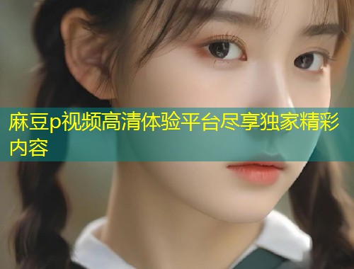 麻豆p视频高清体验平台尽享独家精彩内容